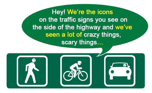 Icons of a pedestrian, a bicyclist, and a motorist on a highway sign, and all three are saying in unison, 
Hey! We're the icons on the traffic signs you see on the side of the highway and we've seen a lot of crazy things, scary things.
